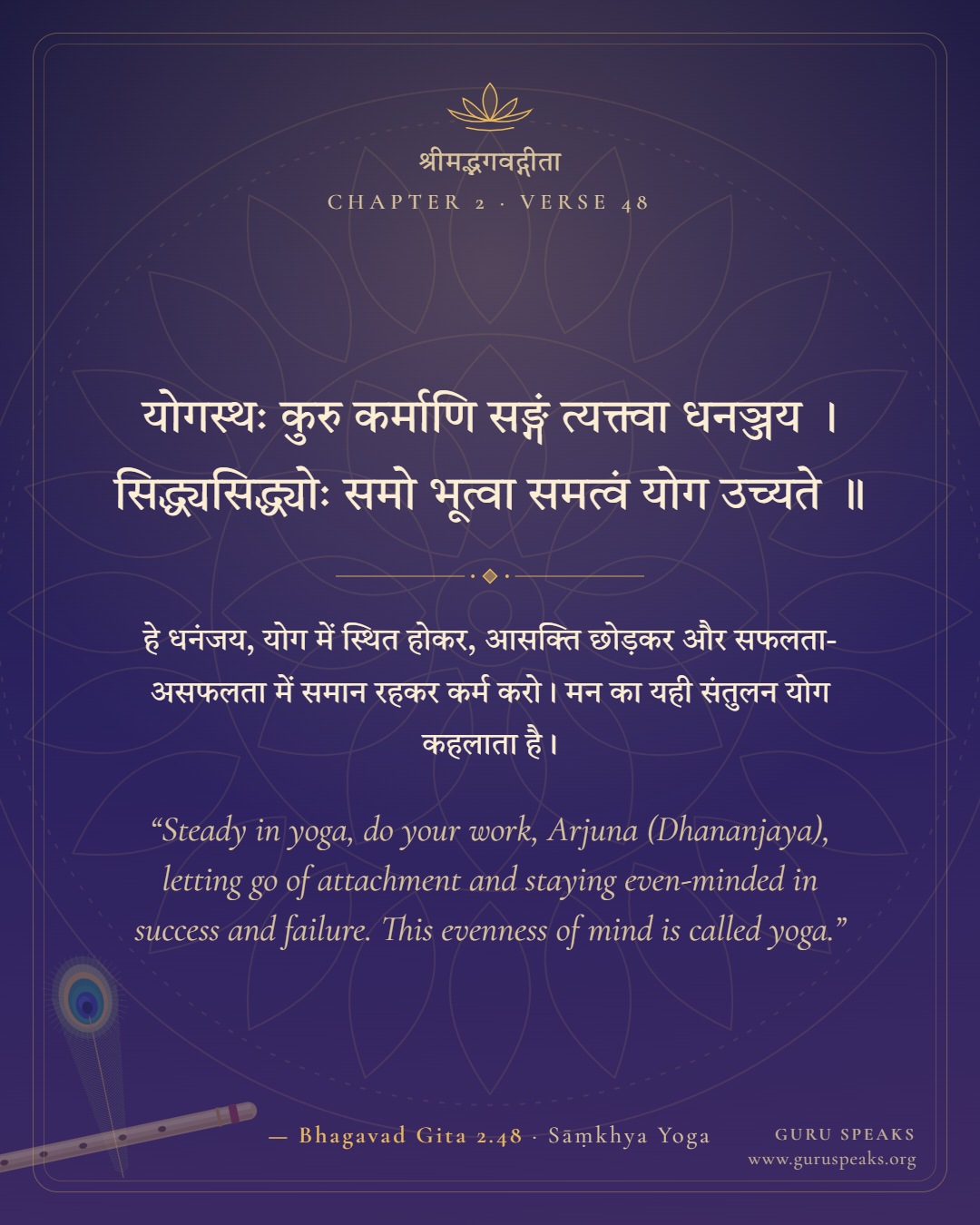 Bhagavad Gita 2.48 shloka in Sanskrit with Hindi and English meaning: “Steady in yoga, do your work, Arjuna (Dhananjaya), letting go of attachment and staying even-minded in success and failure. This evenness of mind is called yoga.”